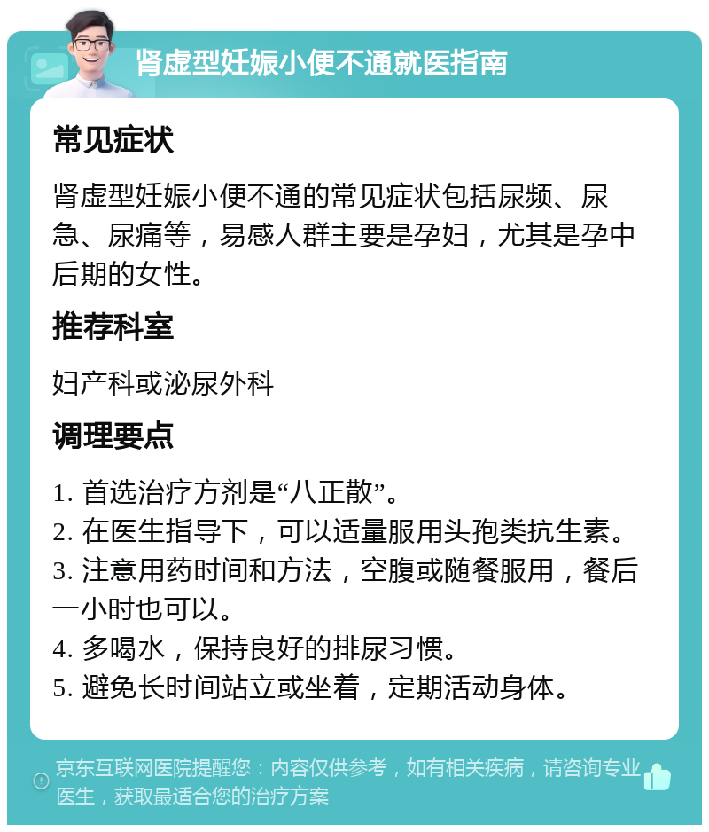 肾虚型妊娠小便不通就医指南 常见症状 肾虚型妊娠小便不通的常见症状包括尿频、尿急、尿痛等，易感人群主要是孕妇，尤其是孕中后期的女性。 推荐科室 妇产科或泌尿外科 调理要点 1. 首选治疗方剂是“八正散”。 2. 在医生指导下，可以适量服用头孢类抗生素。 3. 注意用药时间和方法，空腹或随餐服用，餐后一小时也可以。 4. 多喝水，保持良好的排尿习惯。 5. 避免长时间站立或坐着，定期活动身体。