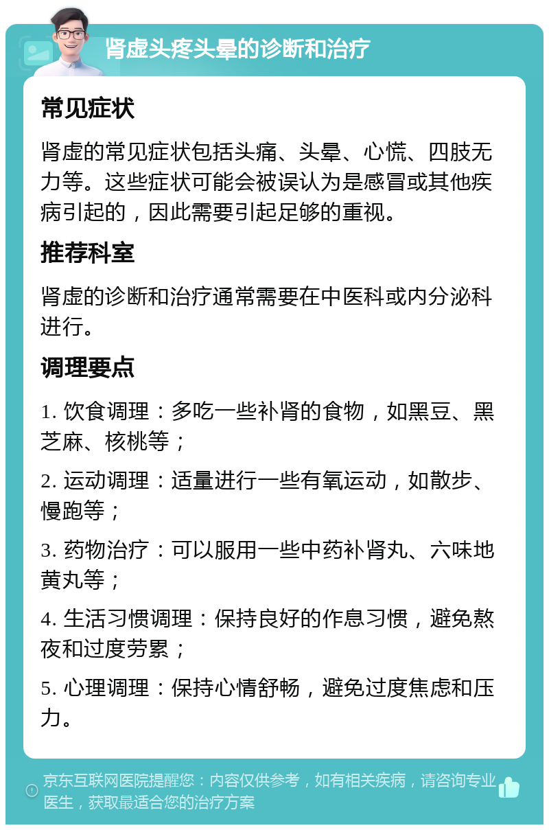 肾虚头疼头晕的诊断和治疗 常见症状 肾虚的常见症状包括头痛、头晕、心慌、四肢无力等。这些症状可能会被误认为是感冒或其他疾病引起的，因此需要引起足够的重视。 推荐科室 肾虚的诊断和治疗通常需要在中医科或内分泌科进行。 调理要点 1. 饮食调理：多吃一些补肾的食物，如黑豆、黑芝麻、核桃等； 2. 运动调理：适量进行一些有氧运动，如散步、慢跑等； 3. 药物治疗：可以服用一些中药补肾丸、六味地黄丸等； 4. 生活习惯调理：保持良好的作息习惯，避免熬夜和过度劳累； 5. 心理调理：保持心情舒畅，避免过度焦虑和压力。