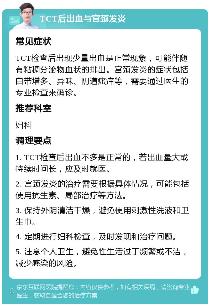 TCT后出血与宫颈发炎 常见症状 TCT检查后出现少量出血是正常现象，可能伴随有粘稠分泌物血状的排出。宫颈发炎的症状包括白带增多、异味、阴道瘙痒等，需要通过医生的专业检查来确诊。 推荐科室 妇科 调理要点 1. TCT检查后出血不多是正常的，若出血量大或持续时间长，应及时就医。 2. 宫颈发炎的治疗需要根据具体情况，可能包括使用抗生素、局部治疗等方法。 3. 保持外阴清洁干燥，避免使用刺激性洗液和卫生巾。 4. 定期进行妇科检查，及时发现和治疗问题。 5. 注意个人卫生，避免性生活过于频繁或不洁，减少感染的风险。