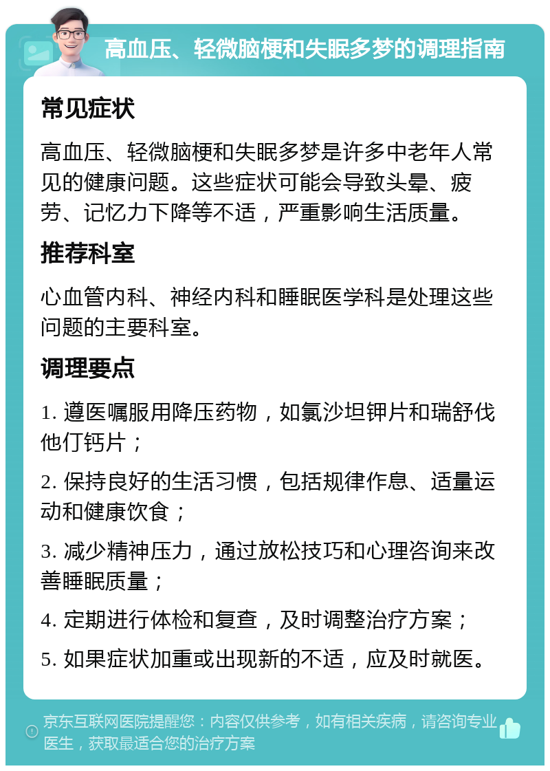 高血压、轻微脑梗和失眠多梦的调理指南 常见症状 高血压、轻微脑梗和失眠多梦是许多中老年人常见的健康问题。这些症状可能会导致头晕、疲劳、记忆力下降等不适，严重影响生活质量。 推荐科室 心血管内科、神经内科和睡眠医学科是处理这些问题的主要科室。 调理要点 1. 遵医嘱服用降压药物，如氯沙坦钾片和瑞舒伐他仃钙片； 2. 保持良好的生活习惯，包括规律作息、适量运动和健康饮食； 3. 减少精神压力，通过放松技巧和心理咨询来改善睡眠质量； 4. 定期进行体检和复查，及时调整治疗方案； 5. 如果症状加重或出现新的不适，应及时就医。