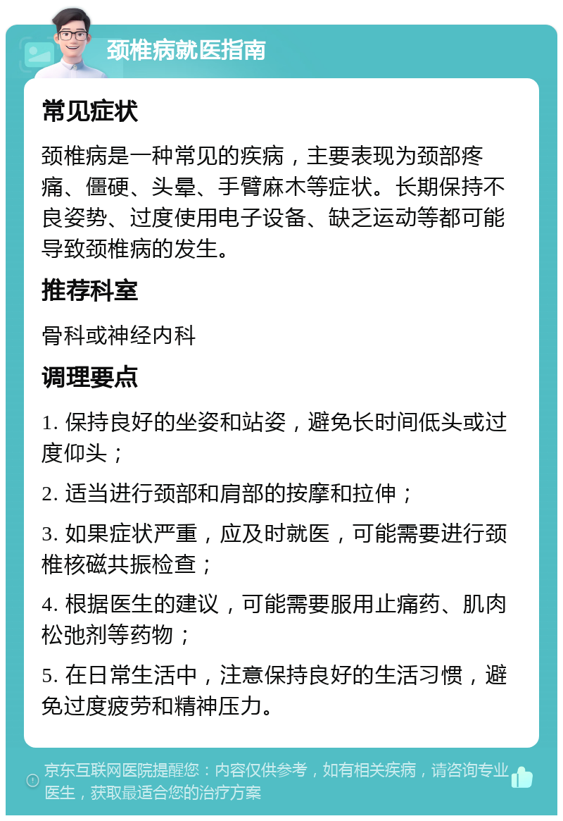 颈椎病就医指南 常见症状 颈椎病是一种常见的疾病，主要表现为颈部疼痛、僵硬、头晕、手臂麻木等症状。长期保持不良姿势、过度使用电子设备、缺乏运动等都可能导致颈椎病的发生。 推荐科室 骨科或神经内科 调理要点 1. 保持良好的坐姿和站姿，避免长时间低头或过度仰头； 2. 适当进行颈部和肩部的按摩和拉伸； 3. 如果症状严重，应及时就医，可能需要进行颈椎核磁共振检查； 4. 根据医生的建议，可能需要服用止痛药、肌肉松弛剂等药物； 5. 在日常生活中，注意保持良好的生活习惯，避免过度疲劳和精神压力。