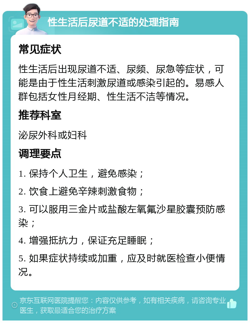 性生活后尿道不适的处理指南 常见症状 性生活后出现尿道不适、尿频、尿急等症状，可能是由于性生活刺激尿道或感染引起的。易感人群包括女性月经期、性生活不洁等情况。 推荐科室 泌尿外科或妇科 调理要点 1. 保持个人卫生，避免感染； 2. 饮食上避免辛辣刺激食物； 3. 可以服用三金片或盐酸左氧氟沙星胶囊预防感染； 4. 增强抵抗力，保证充足睡眠； 5. 如果症状持续或加重，应及时就医检查小便情况。