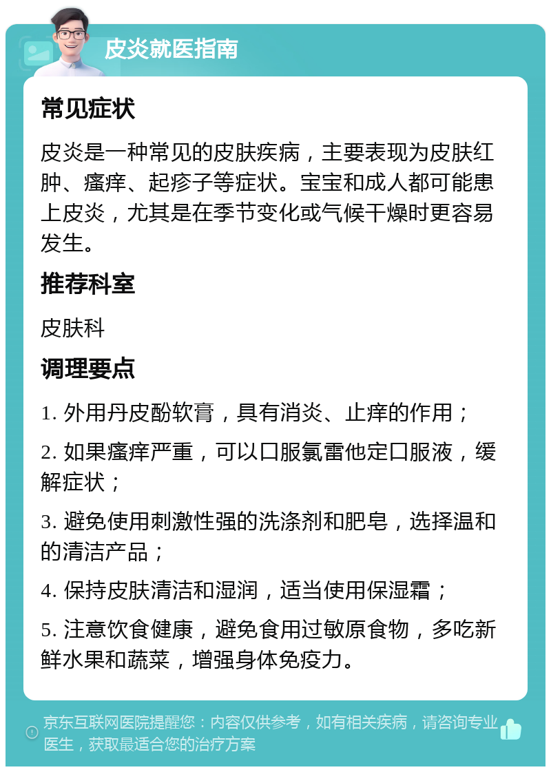 皮炎就医指南 常见症状 皮炎是一种常见的皮肤疾病，主要表现为皮肤红肿、瘙痒、起疹子等症状。宝宝和成人都可能患上皮炎，尤其是在季节变化或气候干燥时更容易发生。 推荐科室 皮肤科 调理要点 1. 外用丹皮酚软膏，具有消炎、止痒的作用； 2. 如果瘙痒严重，可以口服氯雷他定口服液，缓解症状； 3. 避免使用刺激性强的洗涤剂和肥皂，选择温和的清洁产品； 4. 保持皮肤清洁和湿润，适当使用保湿霜； 5. 注意饮食健康，避免食用过敏原食物，多吃新鲜水果和蔬菜，增强身体免疫力。