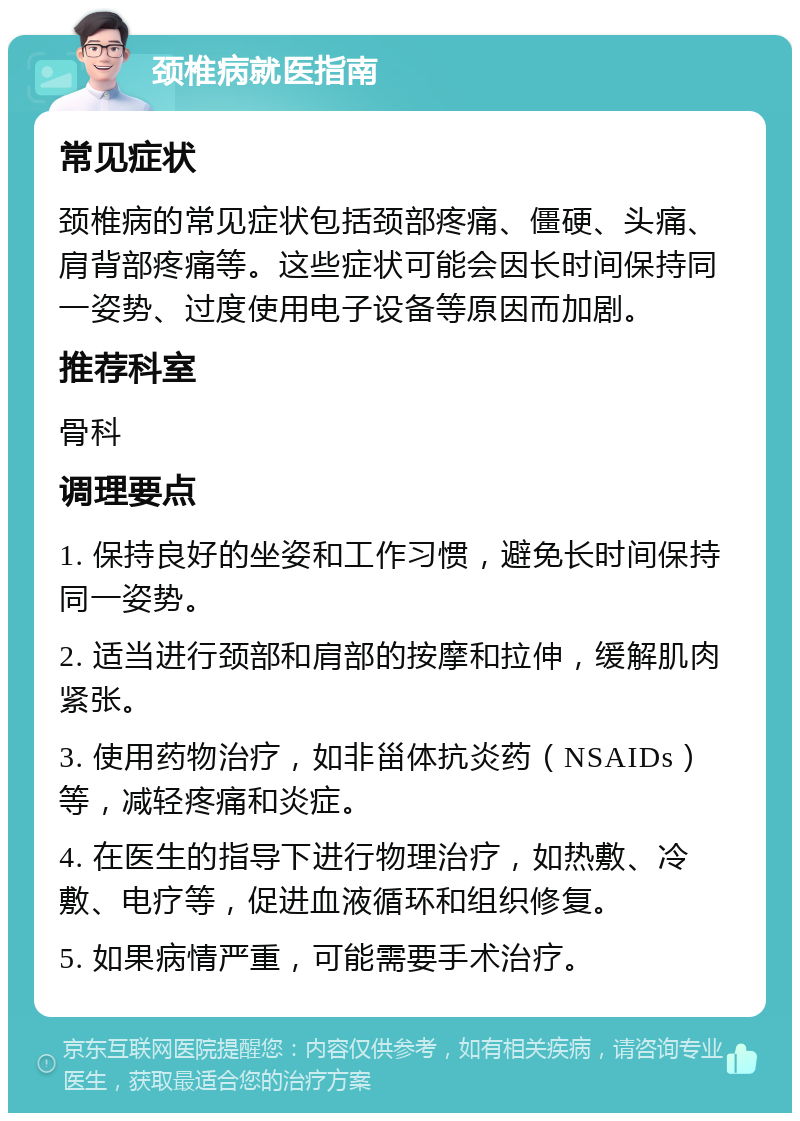 颈椎病就医指南 常见症状 颈椎病的常见症状包括颈部疼痛、僵硬、头痛、肩背部疼痛等。这些症状可能会因长时间保持同一姿势、过度使用电子设备等原因而加剧。 推荐科室 骨科 调理要点 1. 保持良好的坐姿和工作习惯，避免长时间保持同一姿势。 2. 适当进行颈部和肩部的按摩和拉伸，缓解肌肉紧张。 3. 使用药物治疗，如非甾体抗炎药（NSAIDs）等，减轻疼痛和炎症。 4. 在医生的指导下进行物理治疗，如热敷、冷敷、电疗等，促进血液循环和组织修复。 5. 如果病情严重，可能需要手术治疗。