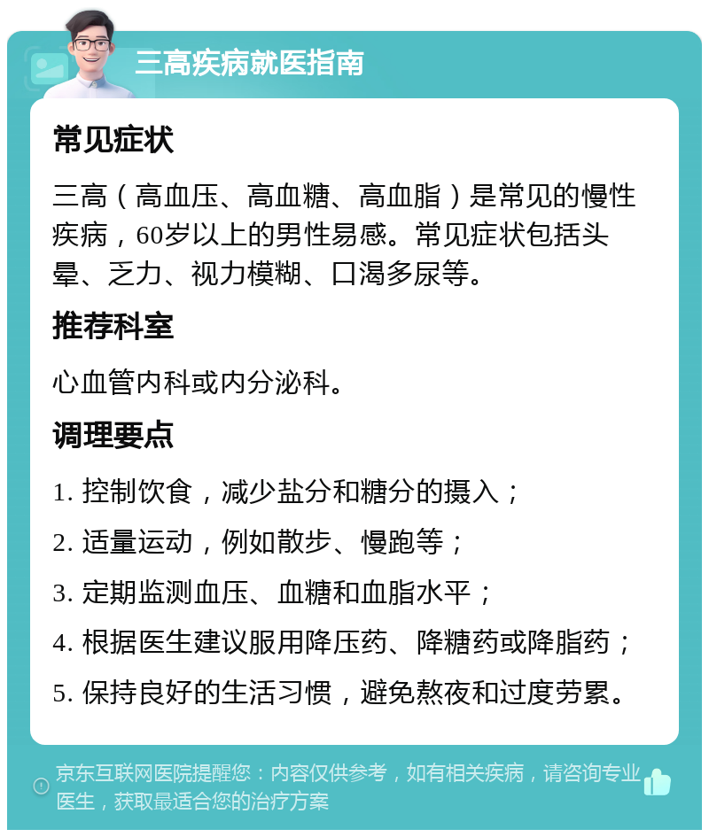 三高疾病就医指南 常见症状 三高（高血压、高血糖、高血脂）是常见的慢性疾病，60岁以上的男性易感。常见症状包括头晕、乏力、视力模糊、口渴多尿等。 推荐科室 心血管内科或内分泌科。 调理要点 1. 控制饮食，减少盐分和糖分的摄入； 2. 适量运动，例如散步、慢跑等； 3. 定期监测血压、血糖和血脂水平； 4. 根据医生建议服用降压药、降糖药或降脂药； 5. 保持良好的生活习惯，避免熬夜和过度劳累。