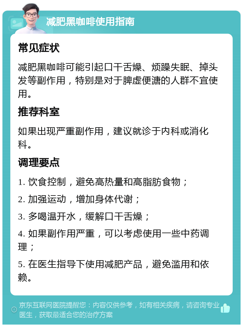 减肥黑咖啡使用指南 常见症状 减肥黑咖啡可能引起口干舌燥、烦躁失眠、掉头发等副作用，特别是对于脾虚便溏的人群不宜使用。 推荐科室 如果出现严重副作用，建议就诊于内科或消化科。 调理要点 1. 饮食控制，避免高热量和高脂肪食物； 2. 加强运动，增加身体代谢； 3. 多喝温开水，缓解口干舌燥； 4. 如果副作用严重，可以考虑使用一些中药调理； 5. 在医生指导下使用减肥产品，避免滥用和依赖。