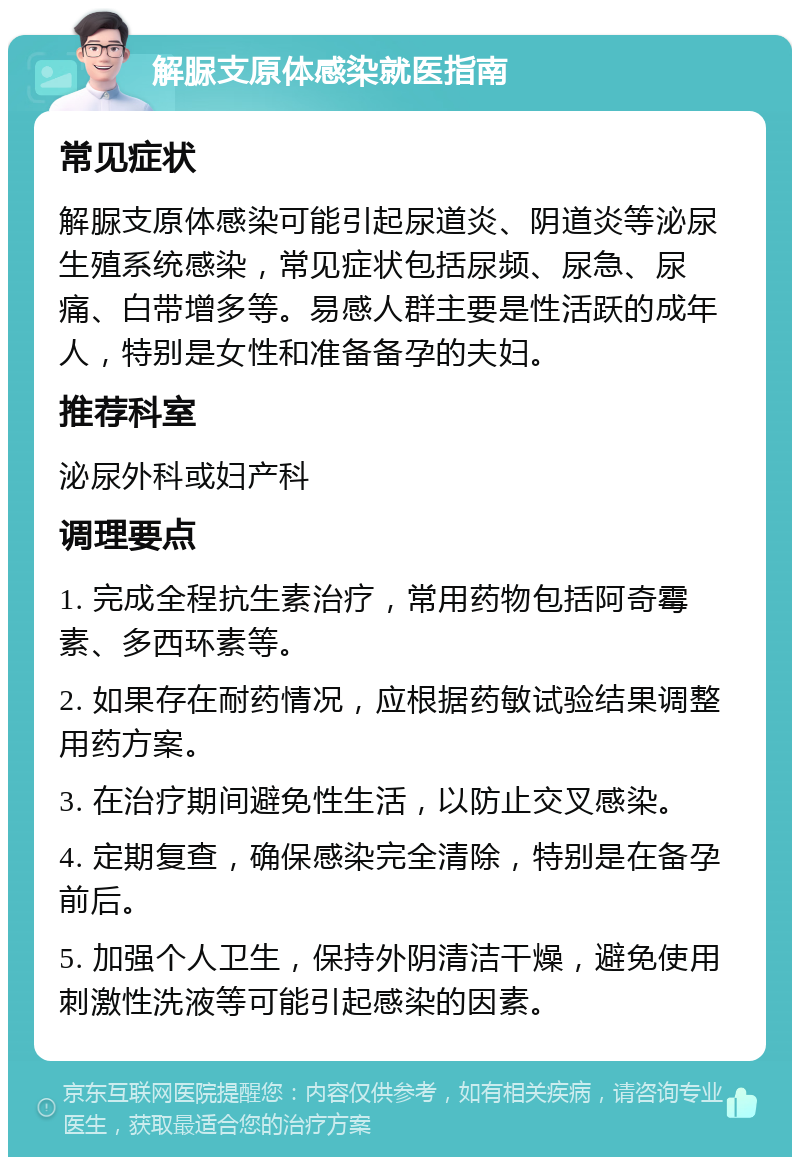 解脲支原体感染就医指南 常见症状 解脲支原体感染可能引起尿道炎、阴道炎等泌尿生殖系统感染，常见症状包括尿频、尿急、尿痛、白带增多等。易感人群主要是性活跃的成年人，特别是女性和准备备孕的夫妇。 推荐科室 泌尿外科或妇产科 调理要点 1. 完成全程抗生素治疗，常用药物包括阿奇霉素、多西环素等。 2. 如果存在耐药情况，应根据药敏试验结果调整用药方案。 3. 在治疗期间避免性生活，以防止交叉感染。 4. 定期复查，确保感染完全清除，特别是在备孕前后。 5. 加强个人卫生，保持外阴清洁干燥，避免使用刺激性洗液等可能引起感染的因素。