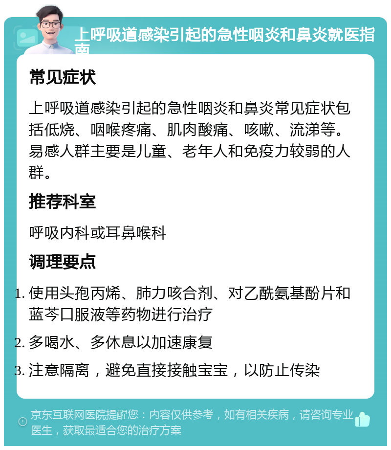 上呼吸道感染引起的急性咽炎和鼻炎就医指南 常见症状 上呼吸道感染引起的急性咽炎和鼻炎常见症状包括低烧、咽喉疼痛、肌肉酸痛、咳嗽、流涕等。易感人群主要是儿童、老年人和免疫力较弱的人群。 推荐科室 呼吸内科或耳鼻喉科 调理要点 使用头孢丙烯、肺力咳合剂、对乙酰氨基酚片和蓝芩口服液等药物进行治疗 多喝水、多休息以加速康复 注意隔离，避免直接接触宝宝，以防止传染