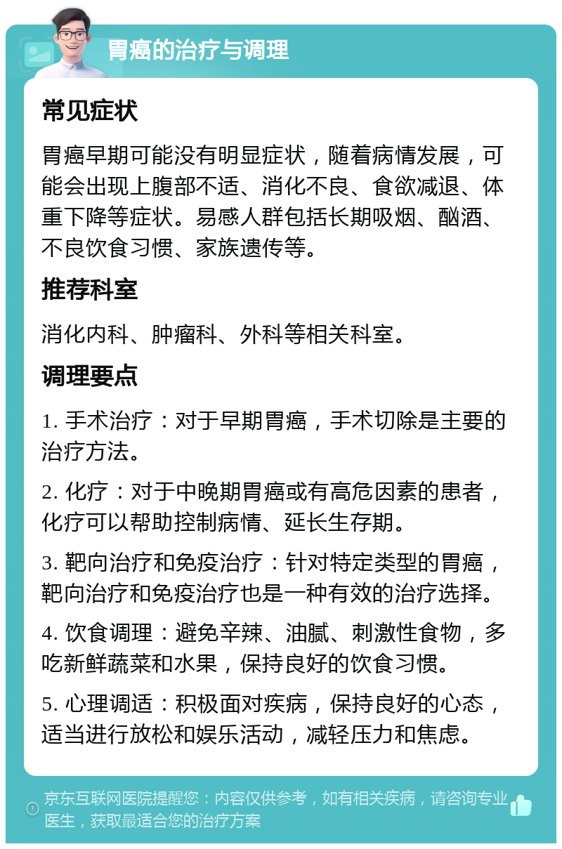 胃癌的治疗与调理 常见症状 胃癌早期可能没有明显症状，随着病情发展，可能会出现上腹部不适、消化不良、食欲减退、体重下降等症状。易感人群包括长期吸烟、酗酒、不良饮食习惯、家族遗传等。 推荐科室 消化内科、肿瘤科、外科等相关科室。 调理要点 1. 手术治疗：对于早期胃癌，手术切除是主要的治疗方法。 2. 化疗：对于中晚期胃癌或有高危因素的患者，化疗可以帮助控制病情、延长生存期。 3. 靶向治疗和免疫治疗：针对特定类型的胃癌，靶向治疗和免疫治疗也是一种有效的治疗选择。 4. 饮食调理：避免辛辣、油腻、刺激性食物，多吃新鲜蔬菜和水果，保持良好的饮食习惯。 5. 心理调适：积极面对疾病，保持良好的心态，适当进行放松和娱乐活动，减轻压力和焦虑。