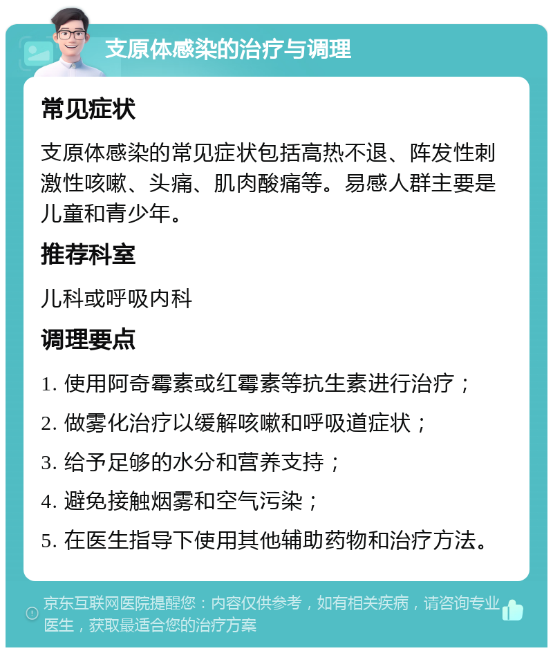 支原体感染的治疗与调理 常见症状 支原体感染的常见症状包括高热不退、阵发性刺激性咳嗽、头痛、肌肉酸痛等。易感人群主要是儿童和青少年。 推荐科室 儿科或呼吸内科 调理要点 1. 使用阿奇霉素或红霉素等抗生素进行治疗； 2. 做雾化治疗以缓解咳嗽和呼吸道症状； 3. 给予足够的水分和营养支持； 4. 避免接触烟雾和空气污染； 5. 在医生指导下使用其他辅助药物和治疗方法。