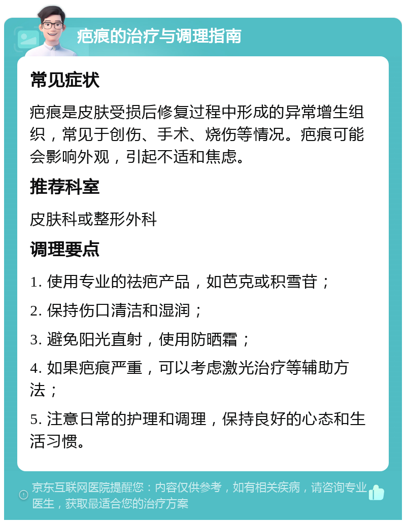 疤痕的治疗与调理指南 常见症状 疤痕是皮肤受损后修复过程中形成的异常增生组织，常见于创伤、手术、烧伤等情况。疤痕可能会影响外观，引起不适和焦虑。 推荐科室 皮肤科或整形外科 调理要点 1. 使用专业的祛疤产品，如芭克或积雪苷； 2. 保持伤口清洁和湿润； 3. 避免阳光直射，使用防晒霜； 4. 如果疤痕严重，可以考虑激光治疗等辅助方法； 5. 注意日常的护理和调理，保持良好的心态和生活习惯。