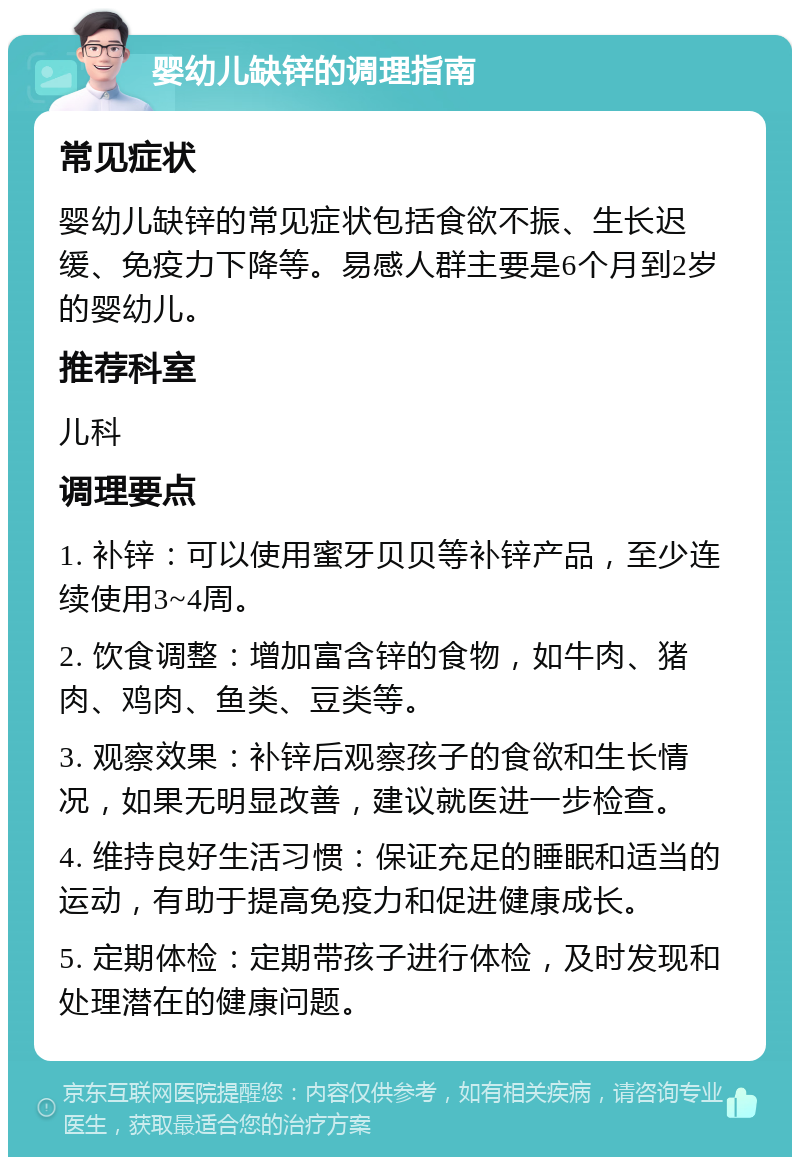 婴幼儿缺锌的调理指南 常见症状 婴幼儿缺锌的常见症状包括食欲不振、生长迟缓、免疫力下降等。易感人群主要是6个月到2岁的婴幼儿。 推荐科室 儿科 调理要点 1. 补锌：可以使用蜜牙贝贝等补锌产品，至少连续使用3~4周。 2. 饮食调整：增加富含锌的食物，如牛肉、猪肉、鸡肉、鱼类、豆类等。 3. 观察效果：补锌后观察孩子的食欲和生长情况，如果无明显改善，建议就医进一步检查。 4. 维持良好生活习惯：保证充足的睡眠和适当的运动，有助于提高免疫力和促进健康成长。 5. 定期体检：定期带孩子进行体检，及时发现和处理潜在的健康问题。