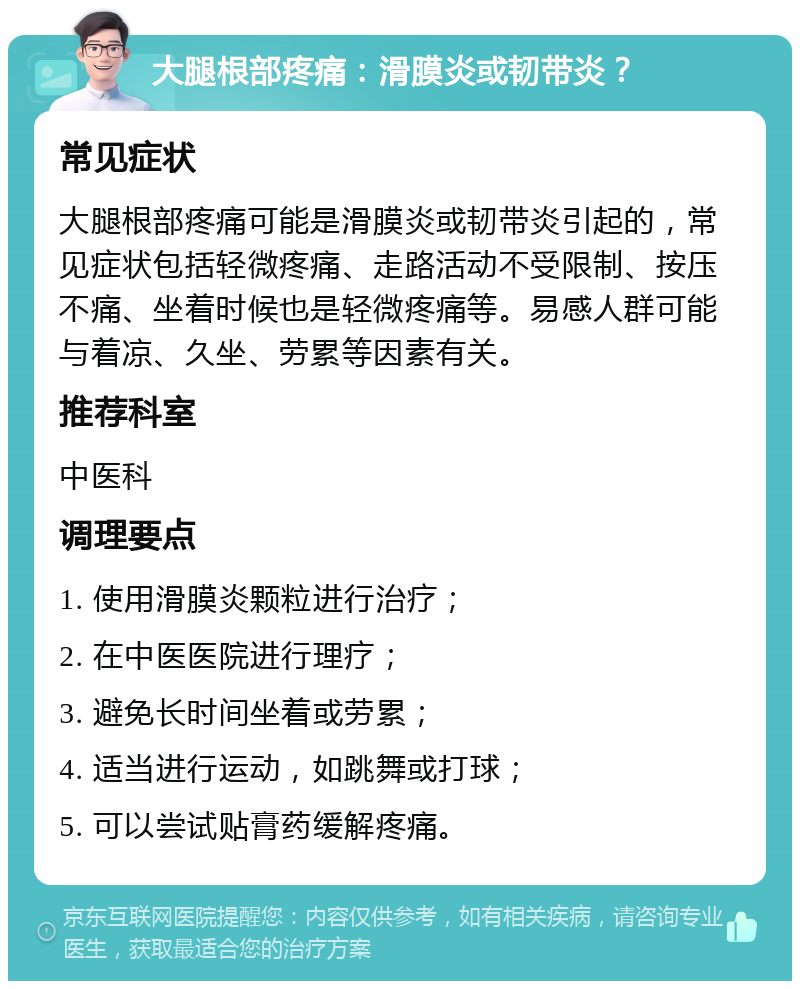 大腿根部疼痛：滑膜炎或韧带炎？ 常见症状 大腿根部疼痛可能是滑膜炎或韧带炎引起的，常见症状包括轻微疼痛、走路活动不受限制、按压不痛、坐着时候也是轻微疼痛等。易感人群可能与着凉、久坐、劳累等因素有关。 推荐科室 中医科 调理要点 1. 使用滑膜炎颗粒进行治疗； 2. 在中医医院进行理疗； 3. 避免长时间坐着或劳累； 4. 适当进行运动，如跳舞或打球； 5. 可以尝试贴膏药缓解疼痛。