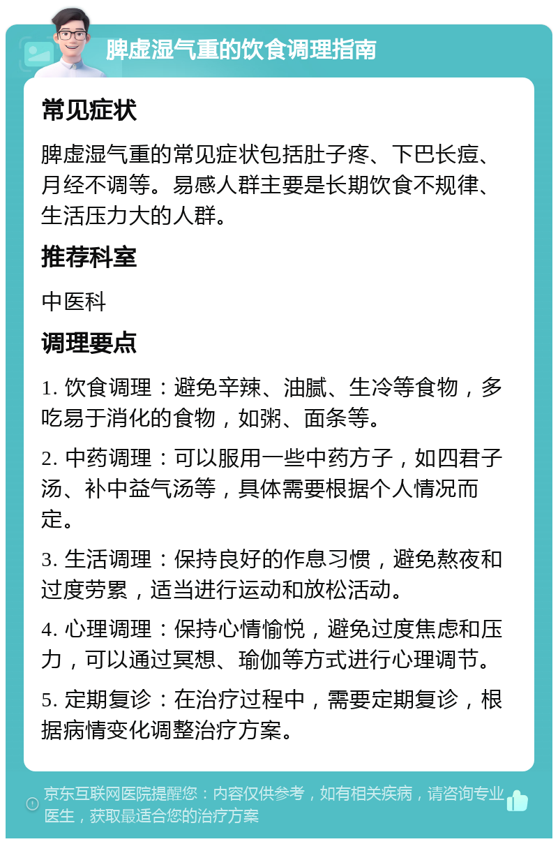 脾虚湿气重的饮食调理指南 常见症状 脾虚湿气重的常见症状包括肚子疼、下巴长痘、月经不调等。易感人群主要是长期饮食不规律、生活压力大的人群。 推荐科室 中医科 调理要点 1. 饮食调理：避免辛辣、油腻、生冷等食物，多吃易于消化的食物，如粥、面条等。 2. 中药调理：可以服用一些中药方子，如四君子汤、补中益气汤等，具体需要根据个人情况而定。 3. 生活调理：保持良好的作息习惯，避免熬夜和过度劳累，适当进行运动和放松活动。 4. 心理调理：保持心情愉悦，避免过度焦虑和压力，可以通过冥想、瑜伽等方式进行心理调节。 5. 定期复诊：在治疗过程中，需要定期复诊，根据病情变化调整治疗方案。