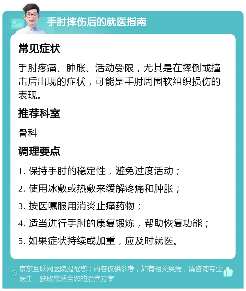 手肘摔伤后的就医指南 常见症状 手肘疼痛、肿胀、活动受限，尤其是在摔倒或撞击后出现的症状，可能是手肘周围软组织损伤的表现。 推荐科室 骨科 调理要点 1. 保持手肘的稳定性，避免过度活动； 2. 使用冰敷或热敷来缓解疼痛和肿胀； 3. 按医嘱服用消炎止痛药物； 4. 适当进行手肘的康复锻炼，帮助恢复功能； 5. 如果症状持续或加重，应及时就医。