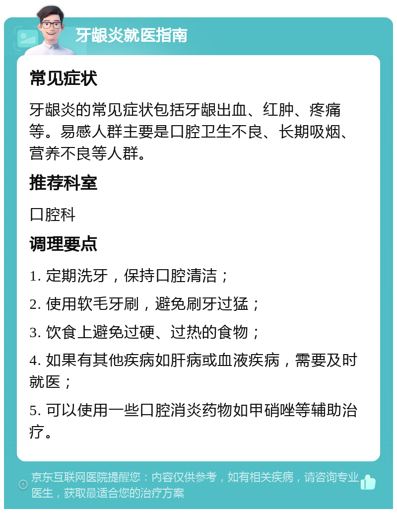 牙龈炎就医指南 常见症状 牙龈炎的常见症状包括牙龈出血、红肿、疼痛等。易感人群主要是口腔卫生不良、长期吸烟、营养不良等人群。 推荐科室 口腔科 调理要点 1. 定期洗牙，保持口腔清洁； 2. 使用软毛牙刷，避免刷牙过猛； 3. 饮食上避免过硬、过热的食物； 4. 如果有其他疾病如肝病或血液疾病，需要及时就医； 5. 可以使用一些口腔消炎药物如甲硝唑等辅助治疗。