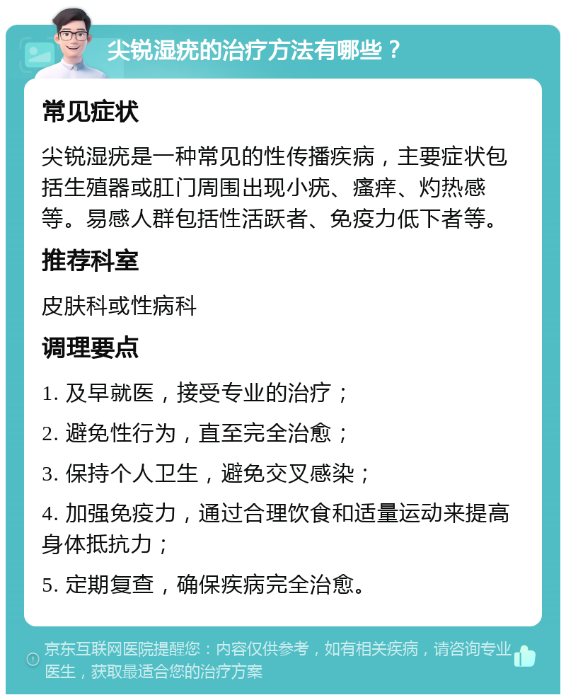 尖锐湿疣的治疗方法有哪些？ 常见症状 尖锐湿疣是一种常见的性传播疾病，主要症状包括生殖器或肛门周围出现小疣、瘙痒、灼热感等。易感人群包括性活跃者、免疫力低下者等。 推荐科室 皮肤科或性病科 调理要点 1. 及早就医，接受专业的治疗； 2. 避免性行为，直至完全治愈； 3. 保持个人卫生，避免交叉感染； 4. 加强免疫力，通过合理饮食和适量运动来提高身体抵抗力； 5. 定期复查，确保疾病完全治愈。