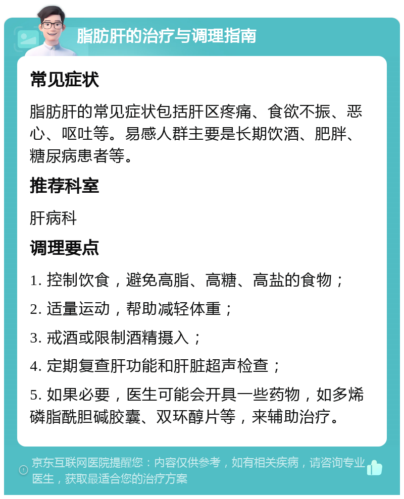 脂肪肝的治疗与调理指南 常见症状 脂肪肝的常见症状包括肝区疼痛、食欲不振、恶心、呕吐等。易感人群主要是长期饮酒、肥胖、糖尿病患者等。 推荐科室 肝病科 调理要点 1. 控制饮食，避免高脂、高糖、高盐的食物； 2. 适量运动，帮助减轻体重； 3. 戒酒或限制酒精摄入； 4. 定期复查肝功能和肝脏超声检查； 5. 如果必要，医生可能会开具一些药物，如多烯磷脂酰胆碱胶囊、双环醇片等，来辅助治疗。