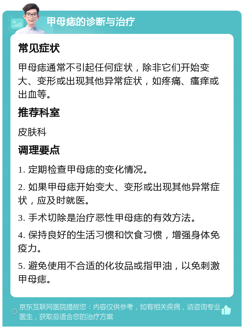 甲母痣的诊断与治疗 常见症状 甲母痣通常不引起任何症状，除非它们开始变大、变形或出现其他异常症状，如疼痛、瘙痒或出血等。 推荐科室 皮肤科 调理要点 1. 定期检查甲母痣的变化情况。 2. 如果甲母痣开始变大、变形或出现其他异常症状，应及时就医。 3. 手术切除是治疗恶性甲母痣的有效方法。 4. 保持良好的生活习惯和饮食习惯，增强身体免疫力。 5. 避免使用不合适的化妆品或指甲油，以免刺激甲母痣。