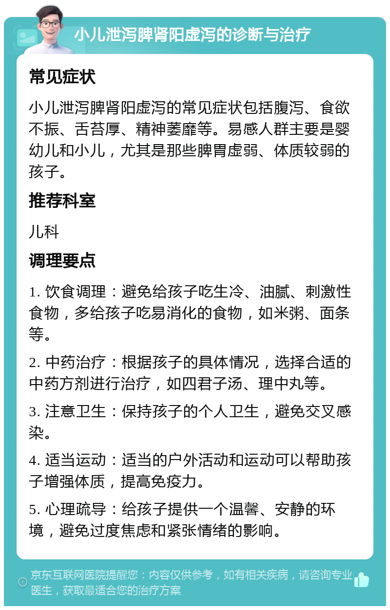 小儿泄泻脾肾阳虚泻的诊断与治疗 常见症状 小儿泄泻脾肾阳虚泻的常见症状包括腹泻、食欲不振、舌苔厚、精神萎靡等。易感人群主要是婴幼儿和小儿，尤其是那些脾胃虚弱、体质较弱的孩子。 推荐科室 儿科 调理要点 1. 饮食调理：避免给孩子吃生冷、油腻、刺激性食物，多给孩子吃易消化的食物，如米粥、面条等。 2. 中药治疗：根据孩子的具体情况，选择合适的中药方剂进行治疗，如四君子汤、理中丸等。 3. 注意卫生：保持孩子的个人卫生，避免交叉感染。 4. 适当运动：适当的户外活动和运动可以帮助孩子增强体质，提高免疫力。 5. 心理疏导：给孩子提供一个温馨、安静的环境，避免过度焦虑和紧张情绪的影响。