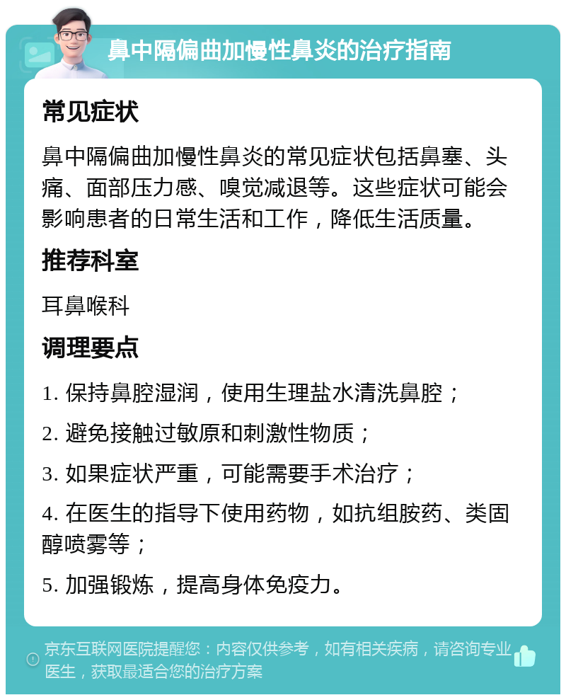 鼻中隔偏曲加慢性鼻炎的治疗指南 常见症状 鼻中隔偏曲加慢性鼻炎的常见症状包括鼻塞、头痛、面部压力感、嗅觉减退等。这些症状可能会影响患者的日常生活和工作，降低生活质量。 推荐科室 耳鼻喉科 调理要点 1. 保持鼻腔湿润，使用生理盐水清洗鼻腔； 2. 避免接触过敏原和刺激性物质； 3. 如果症状严重，可能需要手术治疗； 4. 在医生的指导下使用药物，如抗组胺药、类固醇喷雾等； 5. 加强锻炼，提高身体免疫力。