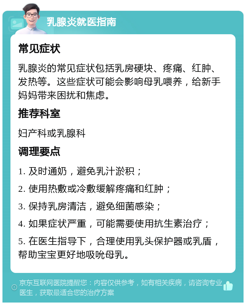 乳腺炎就医指南 常见症状 乳腺炎的常见症状包括乳房硬块、疼痛、红肿、发热等。这些症状可能会影响母乳喂养，给新手妈妈带来困扰和焦虑。 推荐科室 妇产科或乳腺科 调理要点 1. 及时通奶，避免乳汁淤积； 2. 使用热敷或冷敷缓解疼痛和红肿； 3. 保持乳房清洁，避免细菌感染； 4. 如果症状严重，可能需要使用抗生素治疗； 5. 在医生指导下，合理使用乳头保护器或乳盾，帮助宝宝更好地吸吮母乳。