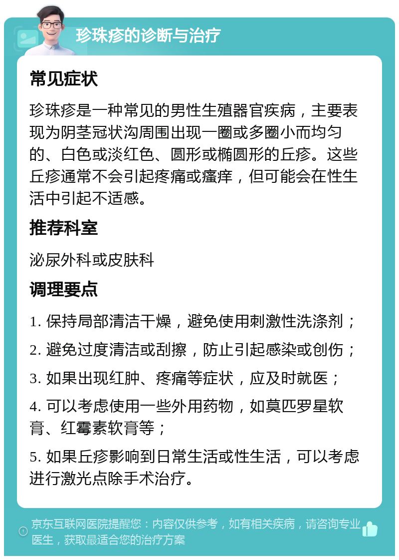 珍珠疹的诊断与治疗 常见症状 珍珠疹是一种常见的男性生殖器官疾病，主要表现为阴茎冠状沟周围出现一圈或多圈小而均匀的、白色或淡红色、圆形或椭圆形的丘疹。这些丘疹通常不会引起疼痛或瘙痒，但可能会在性生活中引起不适感。 推荐科室 泌尿外科或皮肤科 调理要点 1. 保持局部清洁干燥，避免使用刺激性洗涤剂； 2. 避免过度清洁或刮擦，防止引起感染或创伤； 3. 如果出现红肿、疼痛等症状，应及时就医； 4. 可以考虑使用一些外用药物，如莫匹罗星软膏、红霉素软膏等； 5. 如果丘疹影响到日常生活或性生活，可以考虑进行激光点除手术治疗。