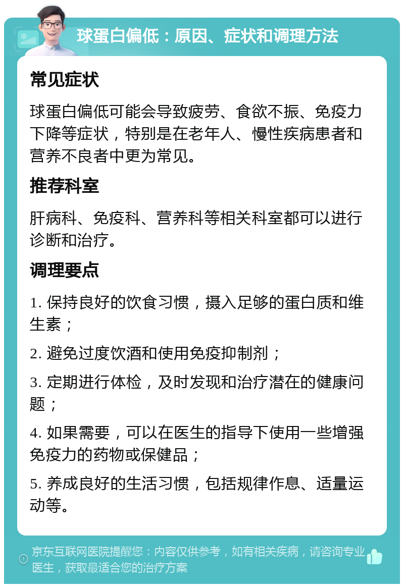 球蛋白偏低：原因、症状和调理方法 常见症状 球蛋白偏低可能会导致疲劳、食欲不振、免疫力下降等症状，特别是在老年人、慢性疾病患者和营养不良者中更为常见。 推荐科室 肝病科、免疫科、营养科等相关科室都可以进行诊断和治疗。 调理要点 1. 保持良好的饮食习惯，摄入足够的蛋白质和维生素； 2. 避免过度饮酒和使用免疫抑制剂； 3. 定期进行体检，及时发现和治疗潜在的健康问题； 4. 如果需要，可以在医生的指导下使用一些增强免疫力的药物或保健品； 5. 养成良好的生活习惯，包括规律作息、适量运动等。