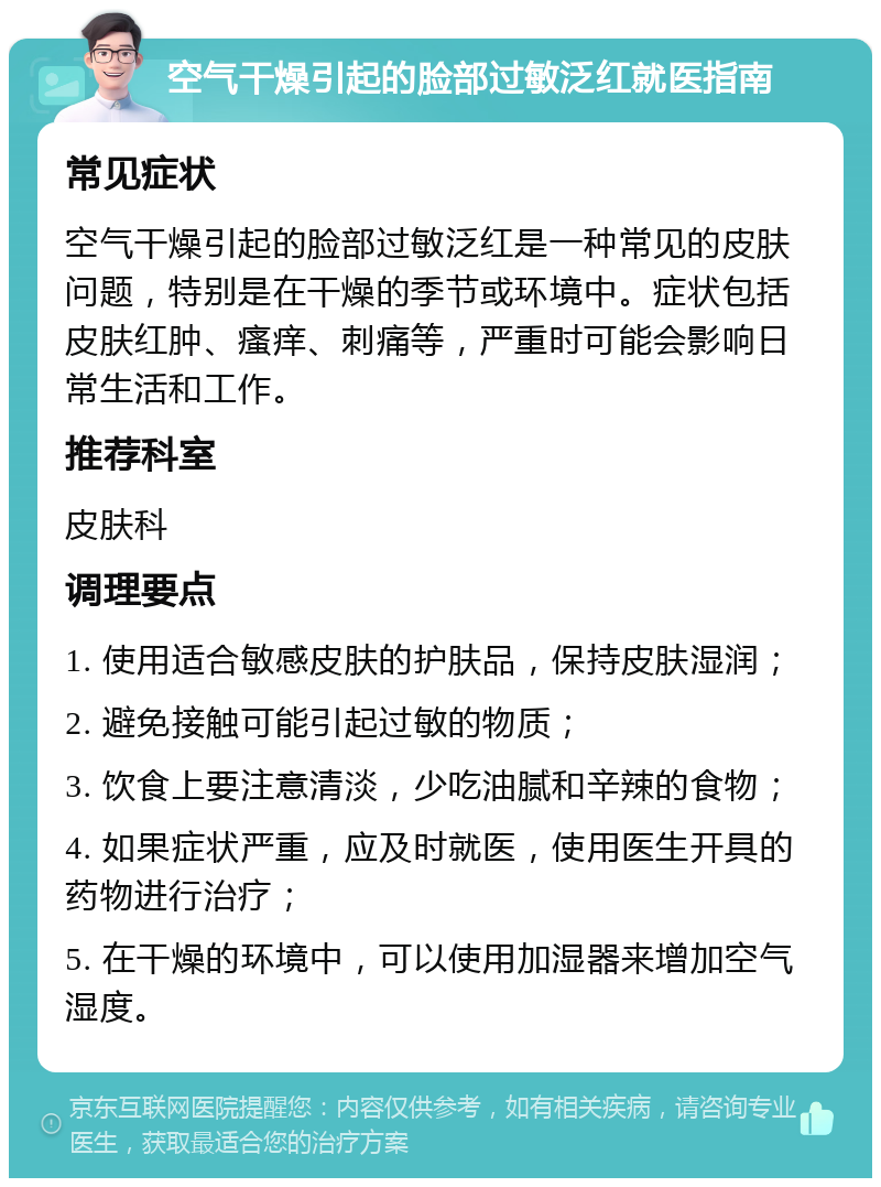 空气干燥引起的脸部过敏泛红就医指南 常见症状 空气干燥引起的脸部过敏泛红是一种常见的皮肤问题，特别是在干燥的季节或环境中。症状包括皮肤红肿、瘙痒、刺痛等，严重时可能会影响日常生活和工作。 推荐科室 皮肤科 调理要点 1. 使用适合敏感皮肤的护肤品，保持皮肤湿润； 2. 避免接触可能引起过敏的物质； 3. 饮食上要注意清淡，少吃油腻和辛辣的食物； 4. 如果症状严重，应及时就医，使用医生开具的药物进行治疗； 5. 在干燥的环境中，可以使用加湿器来增加空气湿度。