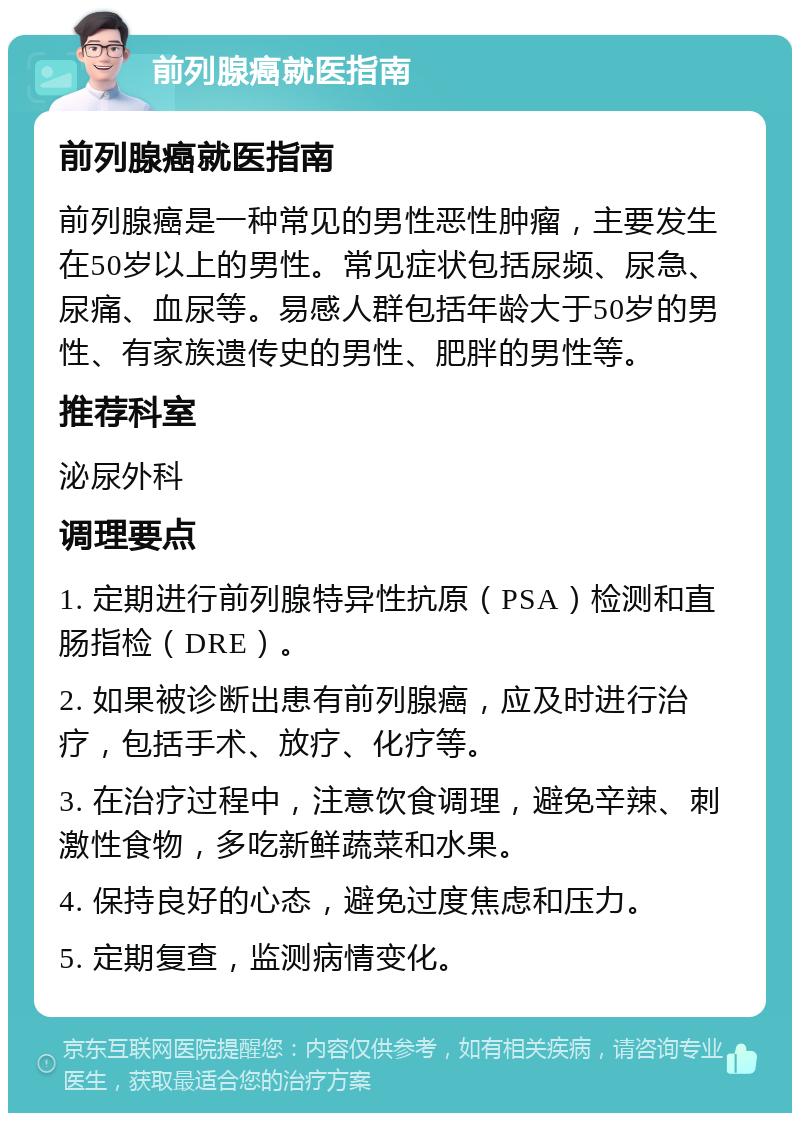 前列腺癌就医指南 前列腺癌就医指南 前列腺癌是一种常见的男性恶性肿瘤，主要发生在50岁以上的男性。常见症状包括尿频、尿急、尿痛、血尿等。易感人群包括年龄大于50岁的男性、有家族遗传史的男性、肥胖的男性等。 推荐科室 泌尿外科 调理要点 1. 定期进行前列腺特异性抗原（PSA）检测和直肠指检（DRE）。 2. 如果被诊断出患有前列腺癌，应及时进行治疗，包括手术、放疗、化疗等。 3. 在治疗过程中，注意饮食调理，避免辛辣、刺激性食物，多吃新鲜蔬菜和水果。 4. 保持良好的心态，避免过度焦虑和压力。 5. 定期复查，监测病情变化。