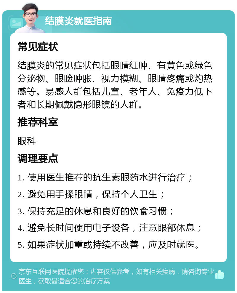 结膜炎就医指南 常见症状 结膜炎的常见症状包括眼睛红肿、有黄色或绿色分泌物、眼睑肿胀、视力模糊、眼睛疼痛或灼热感等。易感人群包括儿童、老年人、免疫力低下者和长期佩戴隐形眼镜的人群。 推荐科室 眼科 调理要点 1. 使用医生推荐的抗生素眼药水进行治疗； 2. 避免用手揉眼睛，保持个人卫生； 3. 保持充足的休息和良好的饮食习惯； 4. 避免长时间使用电子设备，注意眼部休息； 5. 如果症状加重或持续不改善，应及时就医。