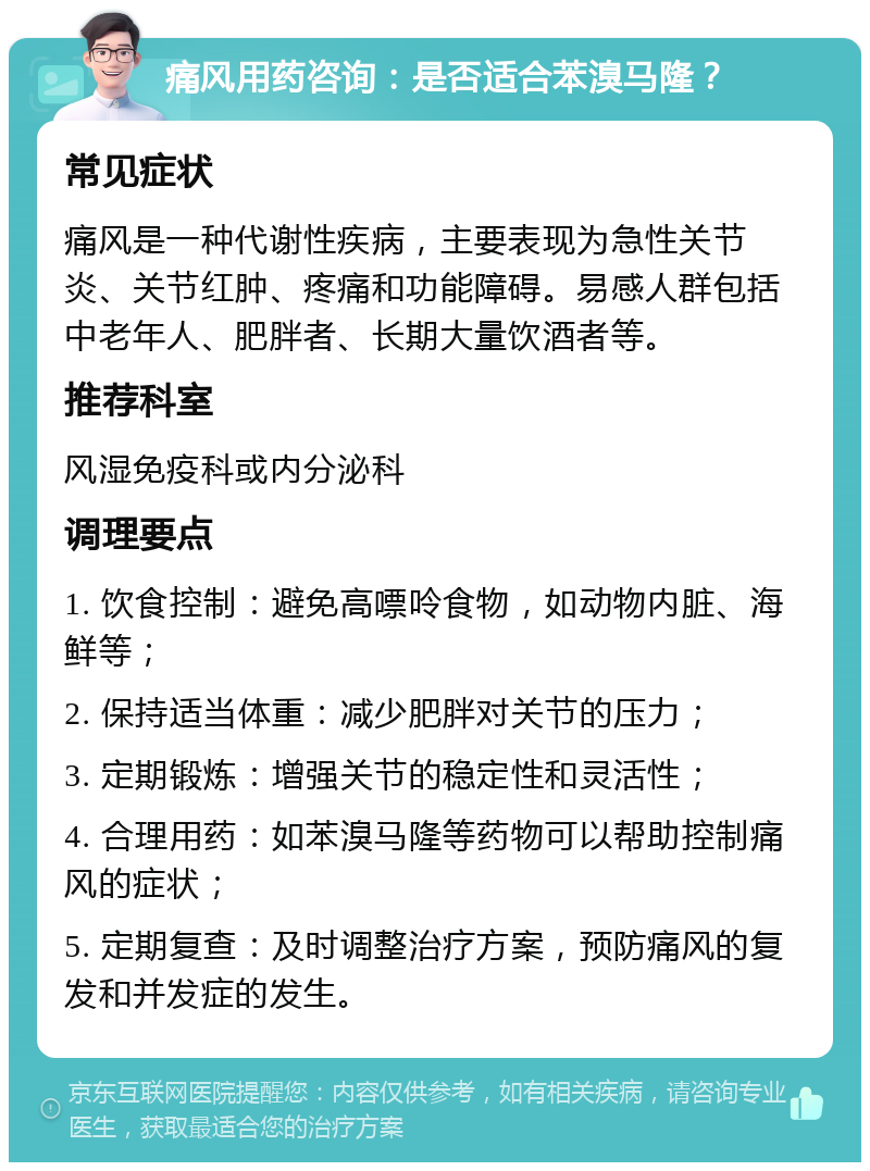 痛风用药咨询：是否适合苯溴马隆？ 常见症状 痛风是一种代谢性疾病，主要表现为急性关节炎、关节红肿、疼痛和功能障碍。易感人群包括中老年人、肥胖者、长期大量饮酒者等。 推荐科室 风湿免疫科或内分泌科 调理要点 1. 饮食控制：避免高嘌呤食物，如动物内脏、海鲜等； 2. 保持适当体重：减少肥胖对关节的压力； 3. 定期锻炼：增强关节的稳定性和灵活性； 4. 合理用药：如苯溴马隆等药物可以帮助控制痛风的症状； 5. 定期复查：及时调整治疗方案，预防痛风的复发和并发症的发生。