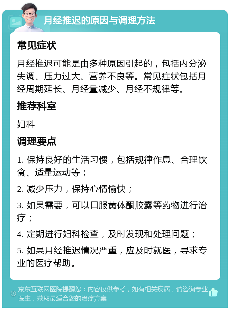 月经推迟的原因与调理方法 常见症状 月经推迟可能是由多种原因引起的，包括内分泌失调、压力过大、营养不良等。常见症状包括月经周期延长、月经量减少、月经不规律等。 推荐科室 妇科 调理要点 1. 保持良好的生活习惯，包括规律作息、合理饮食、适量运动等； 2. 减少压力，保持心情愉快； 3. 如果需要，可以口服黄体酮胶囊等药物进行治疗； 4. 定期进行妇科检查，及时发现和处理问题； 5. 如果月经推迟情况严重，应及时就医，寻求专业的医疗帮助。