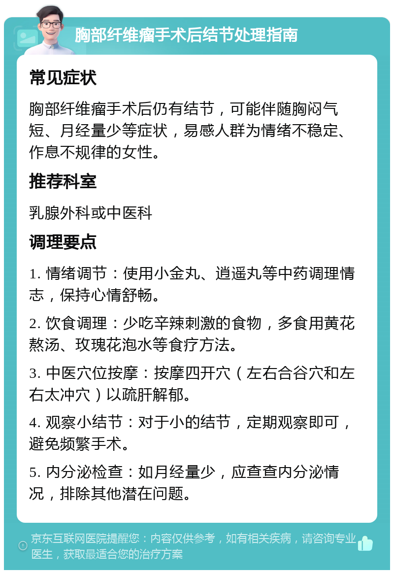 胸部纤维瘤手术后结节处理指南 常见症状 胸部纤维瘤手术后仍有结节，可能伴随胸闷气短、月经量少等症状，易感人群为情绪不稳定、作息不规律的女性。 推荐科室 乳腺外科或中医科 调理要点 1. 情绪调节：使用小金丸、逍遥丸等中药调理情志，保持心情舒畅。 2. 饮食调理：少吃辛辣刺激的食物，多食用黄花熬汤、玫瑰花泡水等食疗方法。 3. 中医穴位按摩：按摩四开穴（左右合谷穴和左右太冲穴）以疏肝解郁。 4. 观察小结节：对于小的结节，定期观察即可，避免频繁手术。 5. 内分泌检查：如月经量少，应查查内分泌情况，排除其他潜在问题。