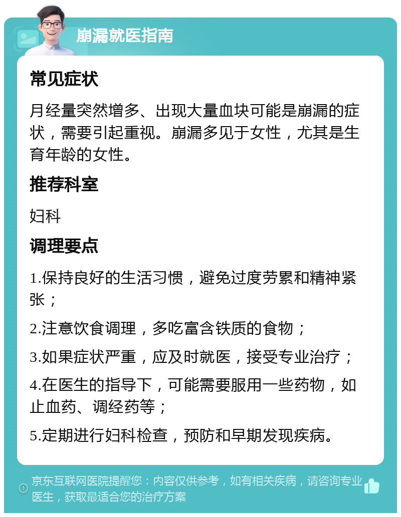 崩漏就医指南 常见症状 月经量突然增多、出现大量血块可能是崩漏的症状，需要引起重视。崩漏多见于女性，尤其是生育年龄的女性。 推荐科室 妇科 调理要点 1.保持良好的生活习惯，避免过度劳累和精神紧张； 2.注意饮食调理，多吃富含铁质的食物； 3.如果症状严重，应及时就医，接受专业治疗； 4.在医生的指导下，可能需要服用一些药物，如止血药、调经药等； 5.定期进行妇科检查，预防和早期发现疾病。