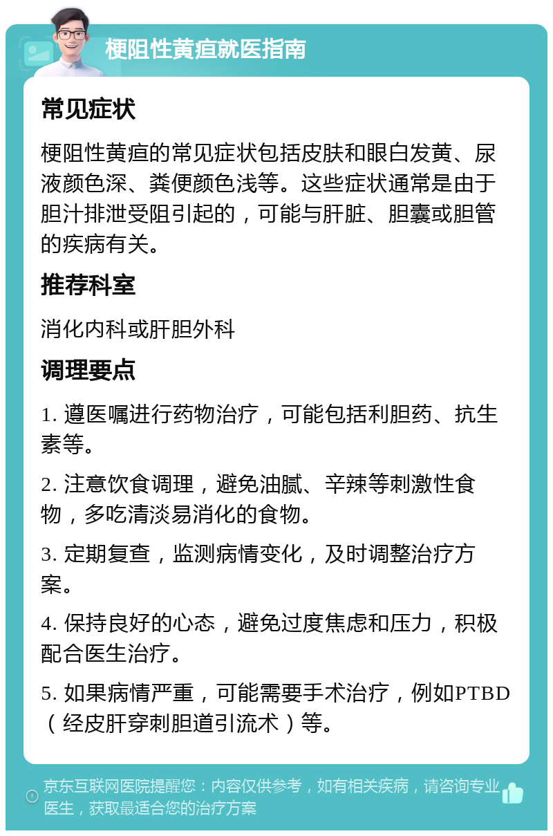 梗阻性黄疸就医指南 常见症状 梗阻性黄疸的常见症状包括皮肤和眼白发黄、尿液颜色深、粪便颜色浅等。这些症状通常是由于胆汁排泄受阻引起的，可能与肝脏、胆囊或胆管的疾病有关。 推荐科室 消化内科或肝胆外科 调理要点 1. 遵医嘱进行药物治疗，可能包括利胆药、抗生素等。 2. 注意饮食调理，避免油腻、辛辣等刺激性食物，多吃清淡易消化的食物。 3. 定期复查，监测病情变化，及时调整治疗方案。 4. 保持良好的心态，避免过度焦虑和压力，积极配合医生治疗。 5. 如果病情严重，可能需要手术治疗，例如PTBD（经皮肝穿刺胆道引流术）等。