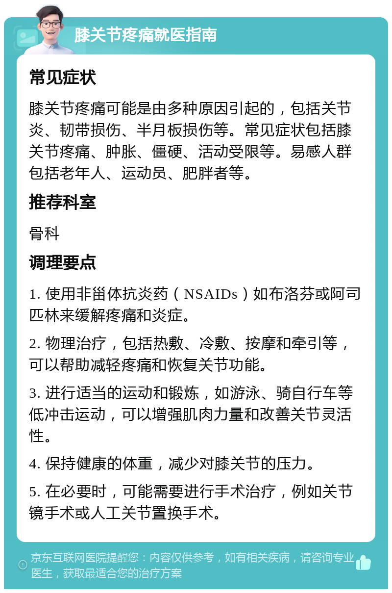 膝关节疼痛就医指南 常见症状 膝关节疼痛可能是由多种原因引起的，包括关节炎、韧带损伤、半月板损伤等。常见症状包括膝关节疼痛、肿胀、僵硬、活动受限等。易感人群包括老年人、运动员、肥胖者等。 推荐科室 骨科 调理要点 1. 使用非甾体抗炎药（NSAIDs）如布洛芬或阿司匹林来缓解疼痛和炎症。 2. 物理治疗，包括热敷、冷敷、按摩和牵引等，可以帮助减轻疼痛和恢复关节功能。 3. 进行适当的运动和锻炼，如游泳、骑自行车等低冲击运动，可以增强肌肉力量和改善关节灵活性。 4. 保持健康的体重，减少对膝关节的压力。 5. 在必要时，可能需要进行手术治疗，例如关节镜手术或人工关节置换手术。