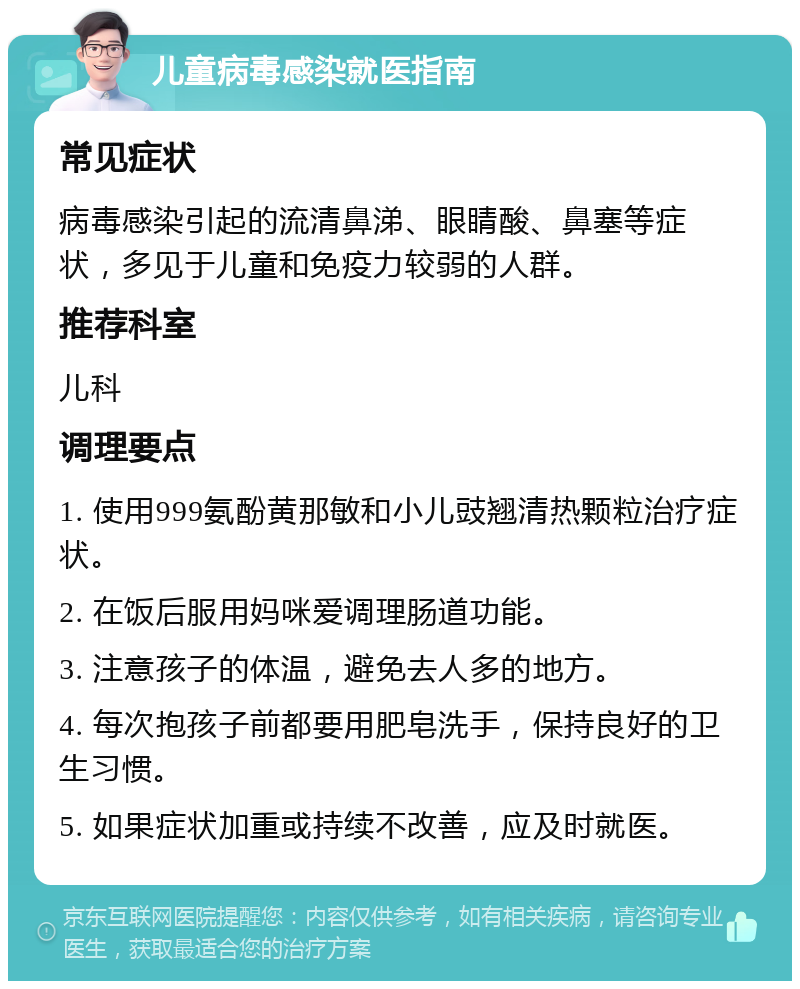 儿童病毒感染就医指南 常见症状 病毒感染引起的流清鼻涕、眼睛酸、鼻塞等症状，多见于儿童和免疫力较弱的人群。 推荐科室 儿科 调理要点 1. 使用999氨酚黄那敏和小儿豉翘清热颗粒治疗症状。 2. 在饭后服用妈咪爱调理肠道功能。 3. 注意孩子的体温，避免去人多的地方。 4. 每次抱孩子前都要用肥皂洗手，保持良好的卫生习惯。 5. 如果症状加重或持续不改善，应及时就医。