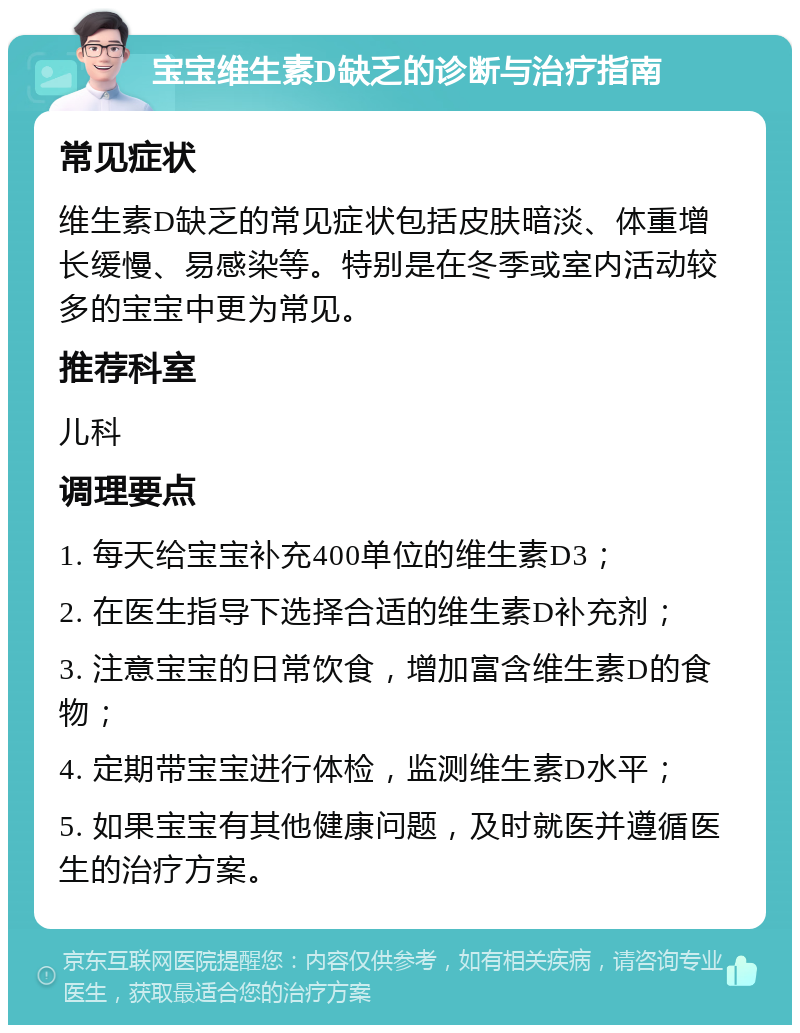 宝宝维生素D缺乏的诊断与治疗指南 常见症状 维生素D缺乏的常见症状包括皮肤暗淡、体重增长缓慢、易感染等。特别是在冬季或室内活动较多的宝宝中更为常见。 推荐科室 儿科 调理要点 1. 每天给宝宝补充400单位的维生素D3； 2. 在医生指导下选择合适的维生素D补充剂； 3. 注意宝宝的日常饮食，增加富含维生素D的食物； 4. 定期带宝宝进行体检，监测维生素D水平； 5. 如果宝宝有其他健康问题，及时就医并遵循医生的治疗方案。