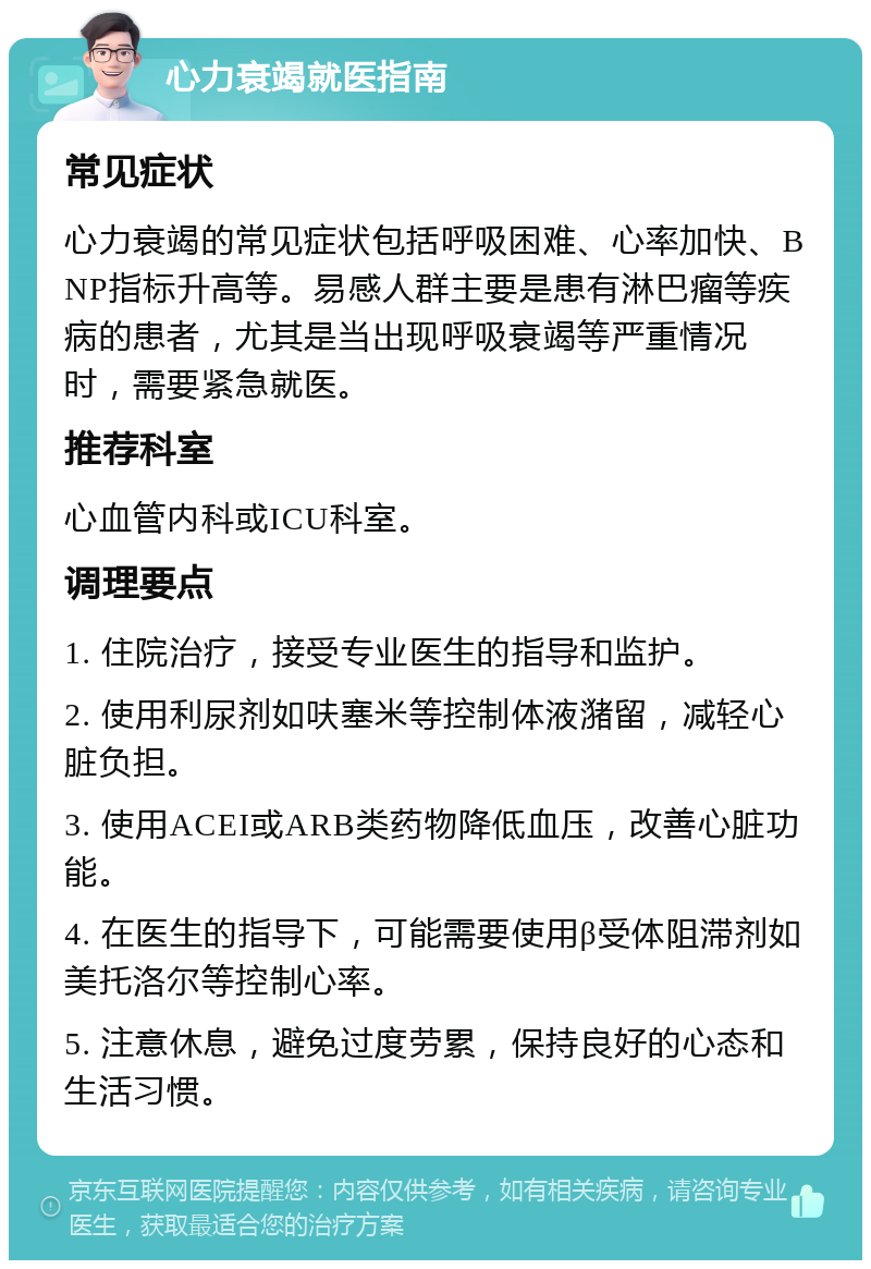 心力衰竭就医指南 常见症状 心力衰竭的常见症状包括呼吸困难、心率加快、BNP指标升高等。易感人群主要是患有淋巴瘤等疾病的患者，尤其是当出现呼吸衰竭等严重情况时，需要紧急就医。 推荐科室 心血管内科或ICU科室。 调理要点 1. 住院治疗，接受专业医生的指导和监护。 2. 使用利尿剂如呋塞米等控制体液潴留，减轻心脏负担。 3. 使用ACEI或ARB类药物降低血压，改善心脏功能。 4. 在医生的指导下，可能需要使用β受体阻滞剂如美托洛尔等控制心率。 5. 注意休息，避免过度劳累，保持良好的心态和生活习惯。