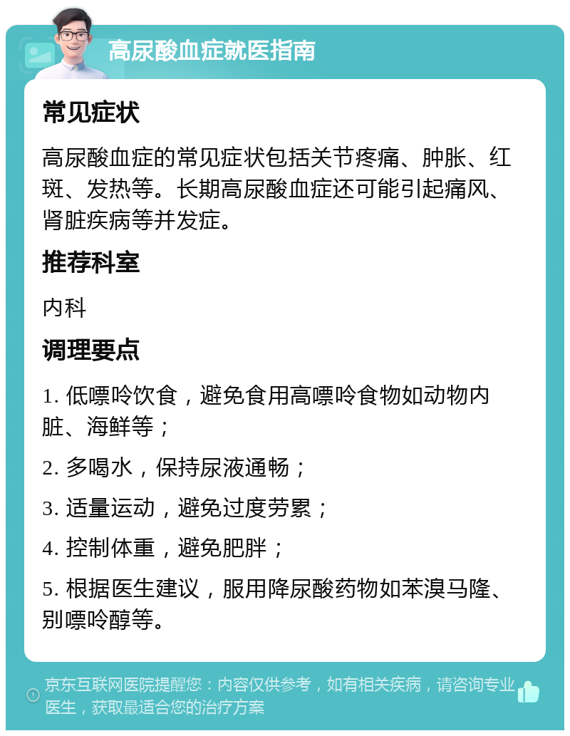 高尿酸血症就医指南 常见症状 高尿酸血症的常见症状包括关节疼痛、肿胀、红斑、发热等。长期高尿酸血症还可能引起痛风、肾脏疾病等并发症。 推荐科室 内科 调理要点 1. 低嘌呤饮食，避免食用高嘌呤食物如动物内脏、海鲜等； 2. 多喝水，保持尿液通畅； 3. 适量运动，避免过度劳累； 4. 控制体重，避免肥胖； 5. 根据医生建议，服用降尿酸药物如苯溴马隆、别嘌呤醇等。