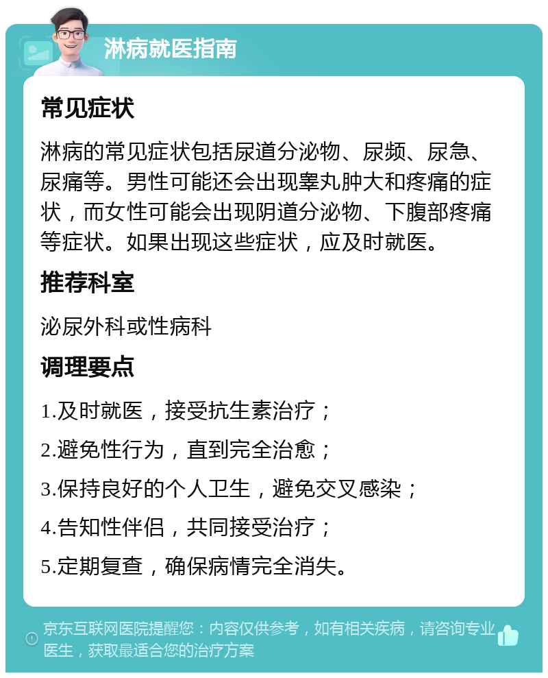 淋病就医指南 常见症状 淋病的常见症状包括尿道分泌物、尿频、尿急、尿痛等。男性可能还会出现睾丸肿大和疼痛的症状，而女性可能会出现阴道分泌物、下腹部疼痛等症状。如果出现这些症状，应及时就医。 推荐科室 泌尿外科或性病科 调理要点 1.及时就医，接受抗生素治疗； 2.避免性行为，直到完全治愈； 3.保持良好的个人卫生，避免交叉感染； 4.告知性伴侣，共同接受治疗； 5.定期复查，确保病情完全消失。