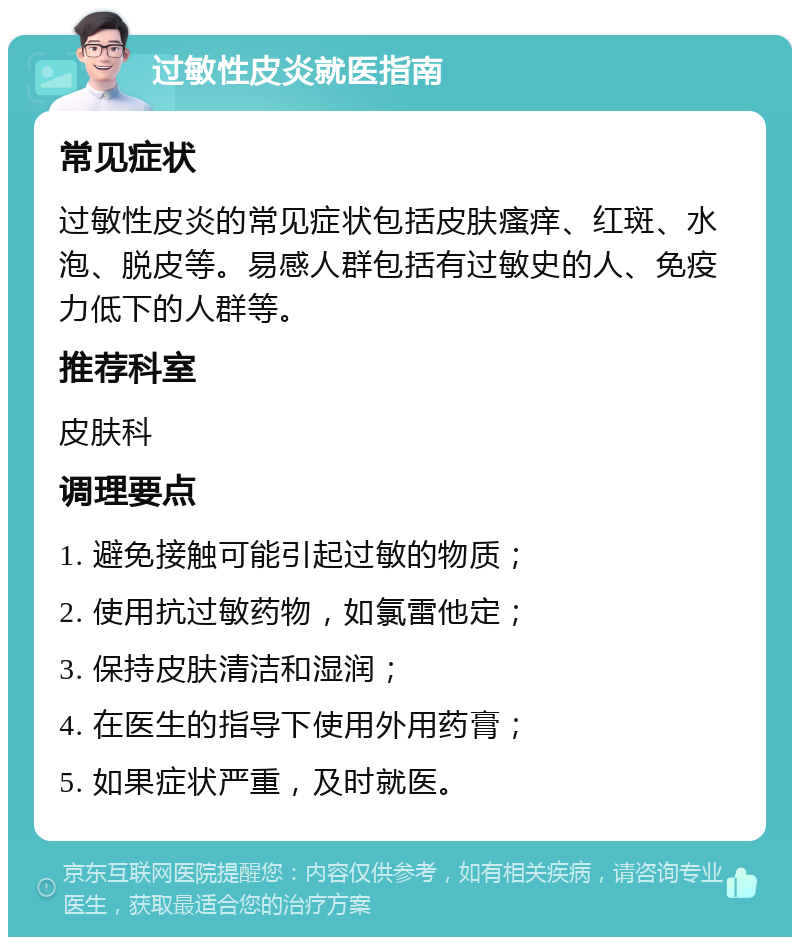 过敏性皮炎就医指南 常见症状 过敏性皮炎的常见症状包括皮肤瘙痒、红斑、水泡、脱皮等。易感人群包括有过敏史的人、免疫力低下的人群等。 推荐科室 皮肤科 调理要点 1. 避免接触可能引起过敏的物质； 2. 使用抗过敏药物，如氯雷他定； 3. 保持皮肤清洁和湿润； 4. 在医生的指导下使用外用药膏； 5. 如果症状严重，及时就医。