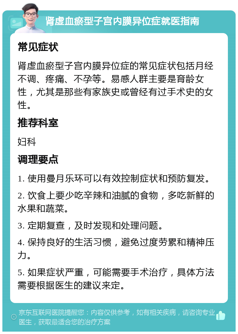 肾虚血瘀型子宫内膜异位症就医指南 常见症状 肾虚血瘀型子宫内膜异位症的常见症状包括月经不调、疼痛、不孕等。易感人群主要是育龄女性，尤其是那些有家族史或曾经有过手术史的女性。 推荐科室 妇科 调理要点 1. 使用曼月乐环可以有效控制症状和预防复发。 2. 饮食上要少吃辛辣和油腻的食物，多吃新鲜的水果和蔬菜。 3. 定期复查，及时发现和处理问题。 4. 保持良好的生活习惯，避免过度劳累和精神压力。 5. 如果症状严重，可能需要手术治疗，具体方法需要根据医生的建议来定。