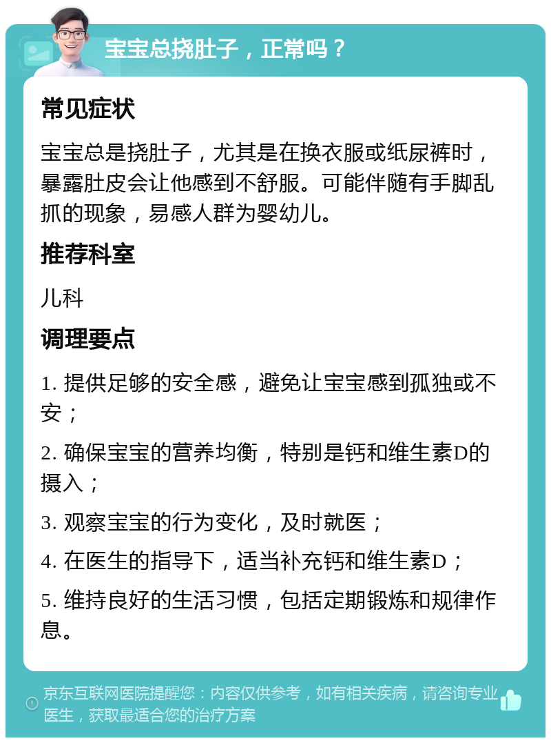 宝宝总挠肚子，正常吗？ 常见症状 宝宝总是挠肚子，尤其是在换衣服或纸尿裤时，暴露肚皮会让他感到不舒服。可能伴随有手脚乱抓的现象，易感人群为婴幼儿。 推荐科室 儿科 调理要点 1. 提供足够的安全感，避免让宝宝感到孤独或不安； 2. 确保宝宝的营养均衡，特别是钙和维生素D的摄入； 3. 观察宝宝的行为变化，及时就医； 4. 在医生的指导下，适当补充钙和维生素D； 5. 维持良好的生活习惯，包括定期锻炼和规律作息。