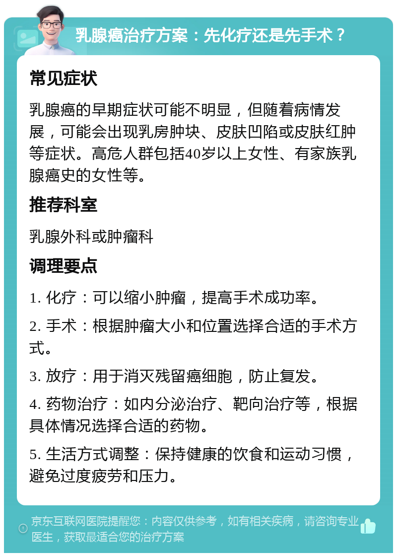 乳腺癌治疗方案：先化疗还是先手术？ 常见症状 乳腺癌的早期症状可能不明显，但随着病情发展，可能会出现乳房肿块、皮肤凹陷或皮肤红肿等症状。高危人群包括40岁以上女性、有家族乳腺癌史的女性等。 推荐科室 乳腺外科或肿瘤科 调理要点 1. 化疗：可以缩小肿瘤，提高手术成功率。 2. 手术：根据肿瘤大小和位置选择合适的手术方式。 3. 放疗：用于消灭残留癌细胞，防止复发。 4. 药物治疗：如内分泌治疗、靶向治疗等，根据具体情况选择合适的药物。 5. 生活方式调整：保持健康的饮食和运动习惯，避免过度疲劳和压力。