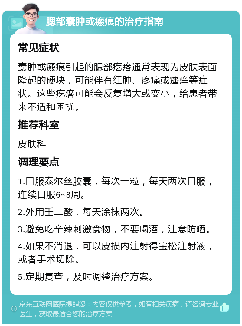 腮部囊肿或瘢痕的治疗指南 常见症状 囊肿或瘢痕引起的腮部疙瘩通常表现为皮肤表面隆起的硬块，可能伴有红肿、疼痛或瘙痒等症状。这些疙瘩可能会反复增大或变小，给患者带来不适和困扰。 推荐科室 皮肤科 调理要点 1.口服泰尔丝胶囊，每次一粒，每天两次口服，连续口服6~8周。 2.外用壬二酸，每天涂抹两次。 3.避免吃辛辣刺激食物，不要喝酒，注意防晒。 4.如果不消退，可以皮损内注射得宝松注射液，或者手术切除。 5.定期复查，及时调整治疗方案。