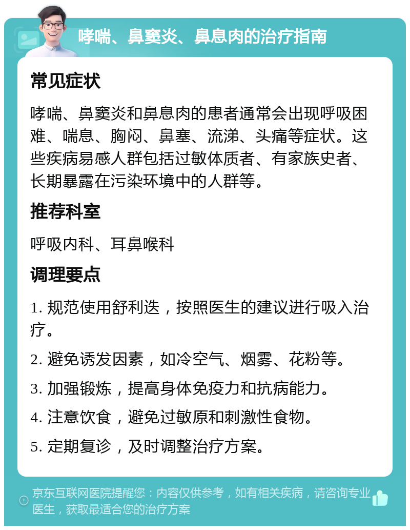 哮喘、鼻窦炎、鼻息肉的治疗指南 常见症状 哮喘、鼻窦炎和鼻息肉的患者通常会出现呼吸困难、喘息、胸闷、鼻塞、流涕、头痛等症状。这些疾病易感人群包括过敏体质者、有家族史者、长期暴露在污染环境中的人群等。 推荐科室 呼吸内科、耳鼻喉科 调理要点 1. 规范使用舒利迭，按照医生的建议进行吸入治疗。 2. 避免诱发因素，如冷空气、烟雾、花粉等。 3. 加强锻炼，提高身体免疫力和抗病能力。 4. 注意饮食，避免过敏原和刺激性食物。 5. 定期复诊，及时调整治疗方案。