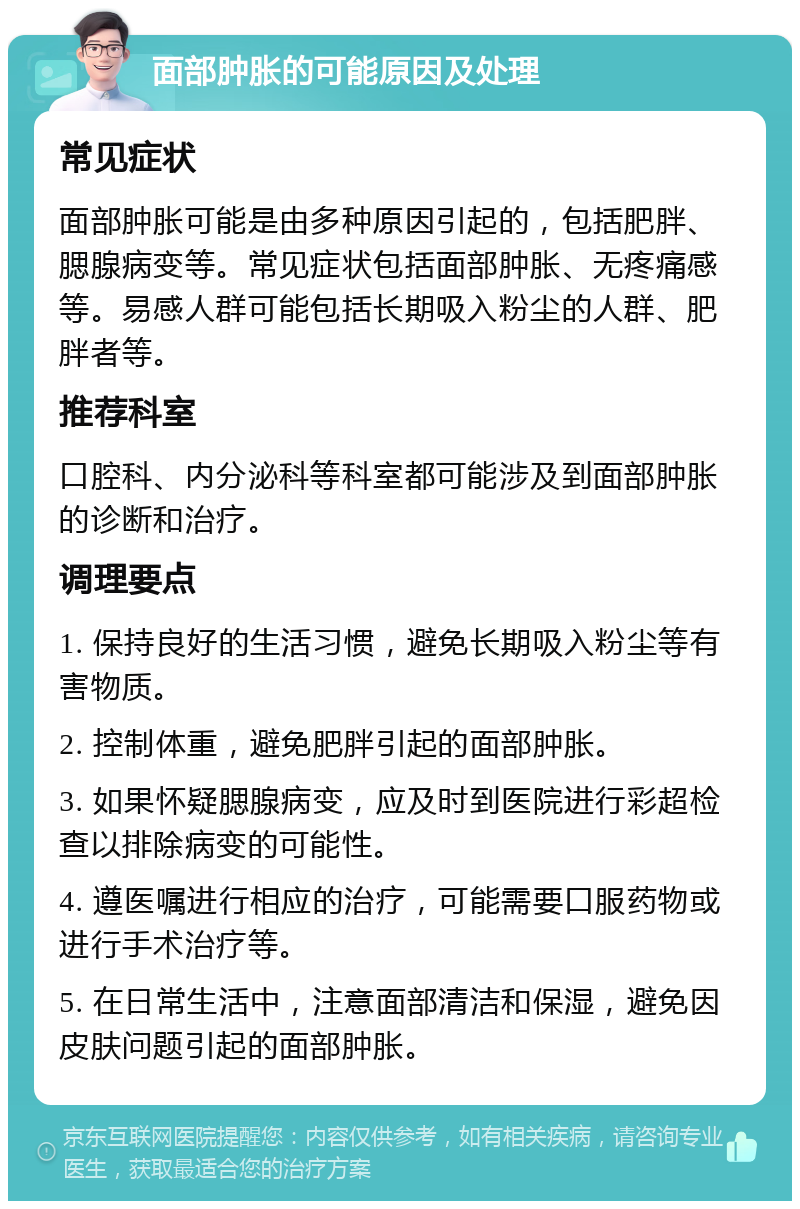 面部肿胀的可能原因及处理 常见症状 面部肿胀可能是由多种原因引起的，包括肥胖、腮腺病变等。常见症状包括面部肿胀、无疼痛感等。易感人群可能包括长期吸入粉尘的人群、肥胖者等。 推荐科室 口腔科、内分泌科等科室都可能涉及到面部肿胀的诊断和治疗。 调理要点 1. 保持良好的生活习惯，避免长期吸入粉尘等有害物质。 2. 控制体重，避免肥胖引起的面部肿胀。 3. 如果怀疑腮腺病变，应及时到医院进行彩超检查以排除病变的可能性。 4. 遵医嘱进行相应的治疗，可能需要口服药物或进行手术治疗等。 5. 在日常生活中，注意面部清洁和保湿，避免因皮肤问题引起的面部肿胀。