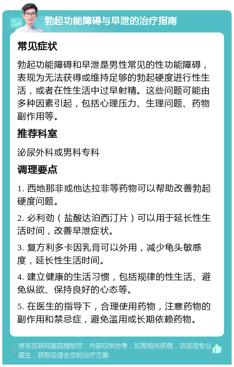 勃起功能障碍与早泄的治疗指南 常见症状 勃起功能障碍和早泄是男性常见的性功能障碍，表现为无法获得或维持足够的勃起硬度进行性生活，或者在性生活中过早射精。这些问题可能由多种因素引起，包括心理压力、生理问题、药物副作用等。 推荐科室 泌尿外科或男科专科 调理要点 1. 西地那非或他达拉非等药物可以帮助改善勃起硬度问题。 2. 必利劲（盐酸达泊西汀片）可以用于延长性生活时间，改善早泄症状。 3. 复方利多卡因乳膏可以外用，减少龟头敏感度，延长性生活时间。 4. 建立健康的生活习惯，包括规律的性生活、避免纵欲、保持良好的心态等。 5. 在医生的指导下，合理使用药物，注意药物的副作用和禁忌症，避免滥用或长期依赖药物。